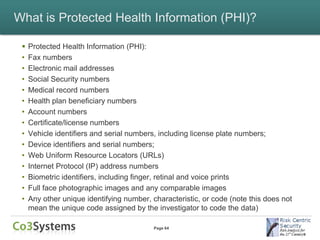 What is Protected Health Information (PHI)?

    Protected Health Information (PHI):
 •   Fax numbers
 •   Electronic mail addresses
 •   Social Security numbers
 •   Medical record numbers
 •   Health plan beneficiary numbers
 •   Account numbers
 •   Certificate/license numbers
 •   Vehicle identifiers and serial numbers, including license plate numbers;
 •   Device identifiers and serial numbers;
 •   Web Uniform Resource Locators (URLs)
 •   Internet Protocol (IP) address numbers
 •   Biometric identifiers, including finger, retinal and voice prints
 •   Full face photographic images and any comparable images
 •   Any other unique identifying number, characteristic, or code (note this does not
     mean the unique code assigned by the investigator to code the data)

                                           Page 64
 