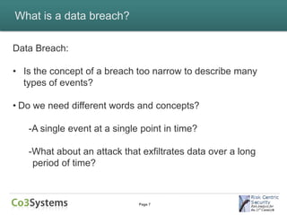 What is a data breach?

Data Breach:

• Is the concept of a breach too narrow to describe many
  types of events?

• Do we need different words and concepts?

   -A single event at a single point in time?

   -What about an attack that exfiltrates data over a long
    period of time?



                              Page 7
 