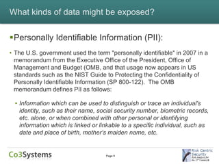 What kinds of data might be exposed?


Personally Identifiable Information (PII):
• The U.S. government used the term "personally identifiable" in 2007 in a
  memorandum from the Executive Office of the President, Office of
  Management and Budget (OMB, and that usage now appears in US
  standards such as the NIST Guide to Protecting the Confidentiality of
  Personally Identifiable Information (SP 800-122). The OMB
  memorandum defines PII as follows:

  • Information which can be used to distinguish or trace an individual's
    identity, such as their name, social security number, biometric records,
    etc. alone, or when combined with other personal or identifying
    information which is linked or linkable to a specific individual, such as
    date and place of birth, mother’s maiden name, etc.


                                     Page 9
 