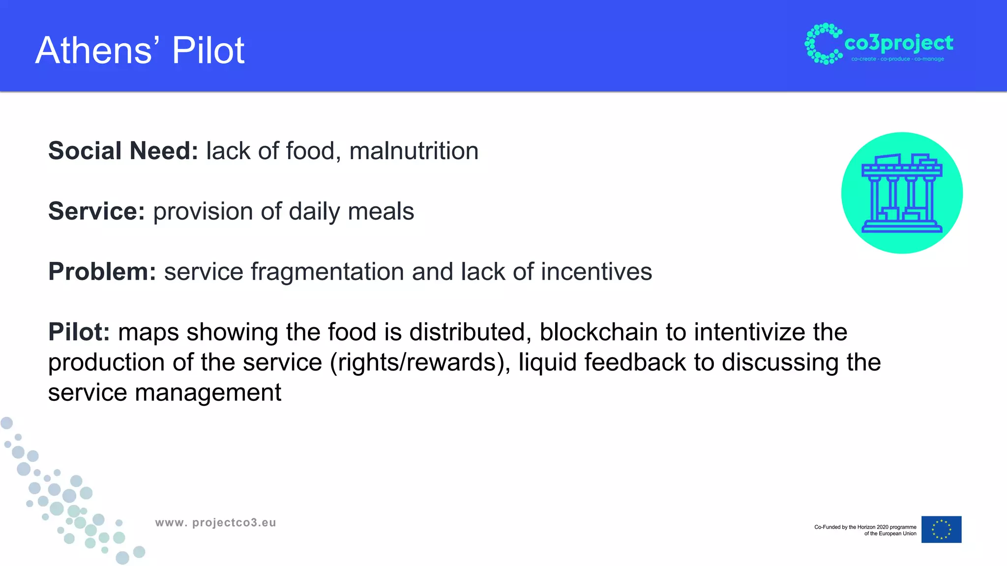 www. projectco3.eu
Athens’ Pilot
Social Need: lack of food, malnutrition
Service: provision of daily meals
Problem: service fragmentation and lack of incentives
Pilot: maps showing the food is distributed, blockchain to intentivize the
production of the service (rights/rewards), liquid feedback to discussing the
service management
 