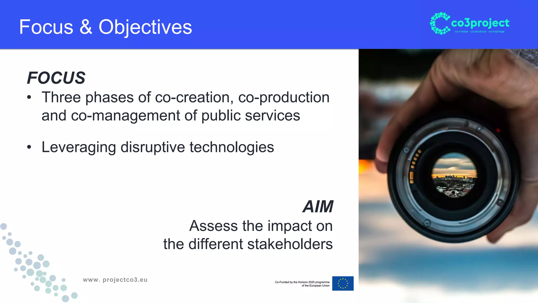 www. projectco3.eu
Focus & Objectives
FOCUS
• Three phases of co-creation, co-production
and co-management of public services
• Leveraging disruptive technologies
AIM
Assess the impact on
the different stakeholders
 