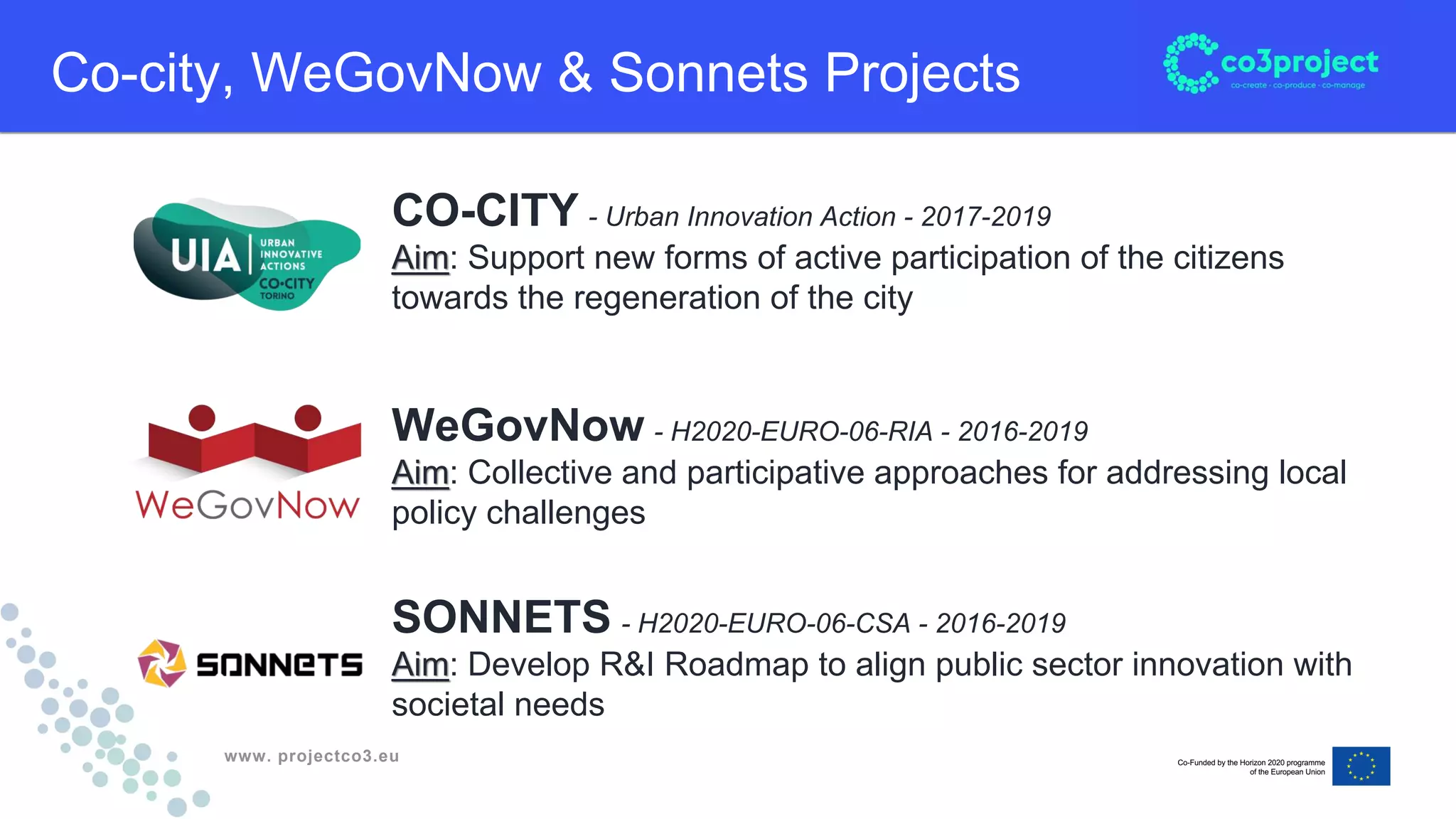 www. projectco3.eu
Co-city, WeGovNow & Sonnets Projects
CO-CITY - Urban Innovation Action - 2017-2019
Aim: Support new forms of active participation of the citizens
towards the regeneration of the city
WeGovNow - H2020-EURO-06-RIA - 2016-2019
Aim: Collective and participative approaches for addressing local
policy challenges
SONNETS - H2020-EURO-06-CSA - 2016-2019
Aim: Develop R&I Roadmap to align public sector innovation with
societal needs
 