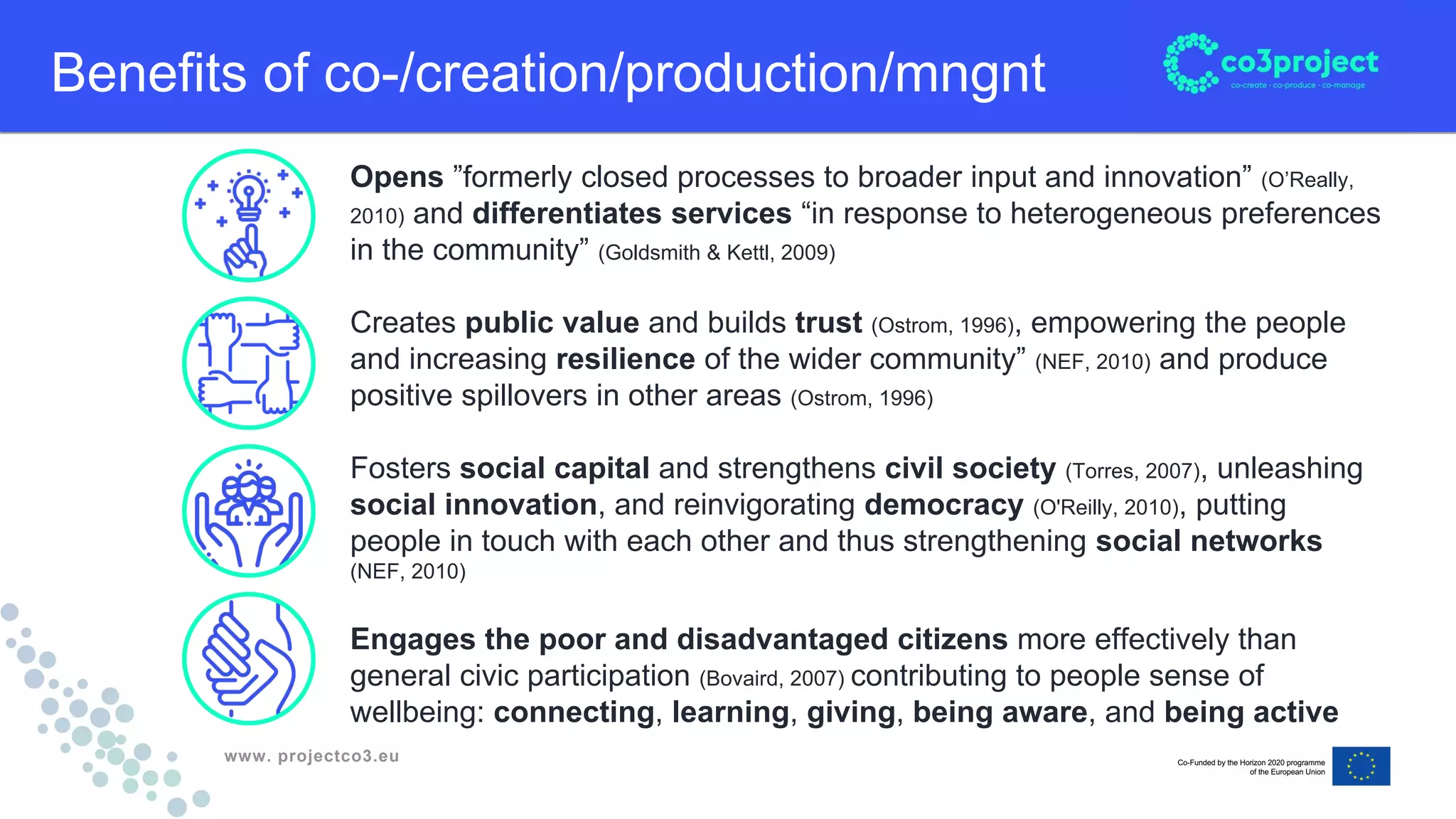 www. projectco3.eu
Benefits of co-/creation/production/mngnt
Opens ”formerly closed processes to broader input and innovation” (O’Really,
2010) and differentiates services “in response to heterogeneous preferences
in the community” (Goldsmith & Kettl, 2009)
Creates public value and builds trust (Ostrom, 1996), empowering the people
and increasing resilience of the wider community” (NEF, 2010) and produce
positive spillovers in other areas (Ostrom, 1996)
Fosters social capital and strengthens civil society (Torres, 2007), unleashing
social innovation, and reinvigorating democracy (O'Reilly, 2010), putting
people in touch with each other and thus strengthening social networks
(NEF, 2010)
Engages the poor and disadvantaged citizens more effectively than
general civic participation (Bovaird, 2007) contributing to people sense of
wellbeing: connecting, learning, giving, being aware, and being active
 