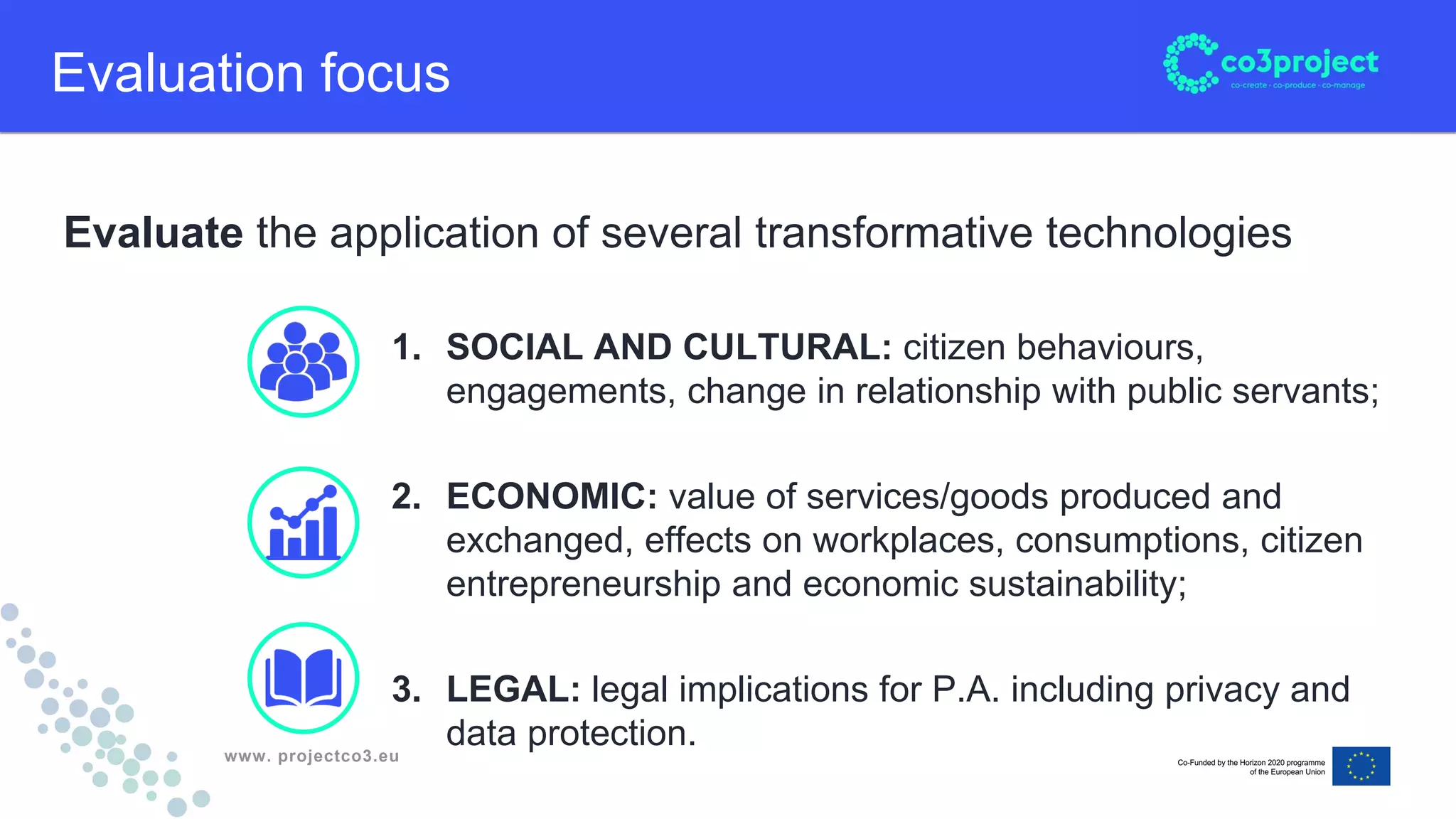 www. projectco3.eu
Evaluate the application of several transformative technologies
Evaluation focus
1. SOCIAL AND CULTURAL: citizen behaviours,
engagements, change in relationship with public servants;
2. ECONOMIC: value of services/goods produced and
exchanged, effects on workplaces, consumptions, citizen
entrepreneurship and economic sustainability;
3. LEGAL: legal implications for P.A. including privacy and
data protection.
 