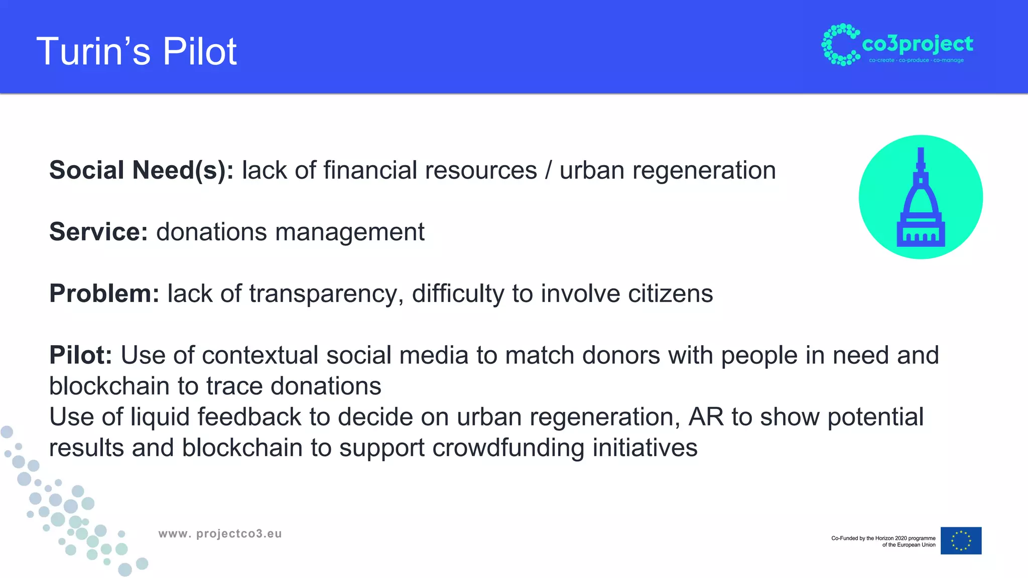 www. projectco3.eu
Turin’s Pilot
Social Need(s): lack of financial resources / urban regeneration
Service: donations management
Problem: lack of transparency, difficulty to involve citizens
Pilot: Use of contextual social media to match donors with people in need and
blockchain to trace donations
Use of liquid feedback to decide on urban regeneration, AR to show potential
results and blockchain to support crowdfunding initiatives
 