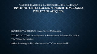 “AÑO DEL DIALOGO Y LA RECONCILIACION NACIONAL”
INSTITUTO DE EDUCACIÓN SUPERIOR PEDAGÓGICO
PÚBLICO DE AREQUIPA
• NOMBRES Y APELLIDOS: Leyda Torres Maldonado
• TITULO DEL TEMA: Investigamos Y Recopilamos Información, Mitos
Y Leyendas Regionales
• ARÈA: Tecnologías De La Información Y Comunicación III
 