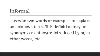 Informal
- uses known words or examples to explain
an unknown term. This definition may be
synonyms or antonyms introduced by or, in
other words, etc.
 