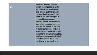 2.
Justice is a broad concept
which encompasses a wide
set of ideas, most of which
also branch out into smaller
notions. For instance, it can
refer to the sentencing of a
criminal based on due
process. When an individual
gets what he deserves, even
outside the hands of the law,
it is also considered justice in
some context. This may come
in the form of vigilante justice,
in which a person dissatisfied
with the system doles out
punishing to wrong-doers.
 