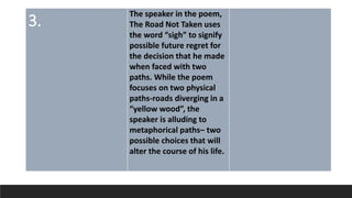 3.
The speaker in the poem,
The Road Not Taken uses
the word “sigh” to signify
possible future regret for
the decision that he made
when faced with two
paths. While the poem
focuses on two physical
paths-roads diverging in a
“yellow wood”, the
speaker is alluding to
metaphorical paths– two
possible choices that will
alter the course of his life.
 