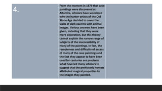4.
From the moment in 1879 that cave
paintings were discovered at
Altamira, scholars have wondered
why the hunter-artists of the Old
Stone Age decided to cover the
walls of dark caverns with animal
images. Various answers have been
given, including that they were
mere decoration, but this theory
cannot explain the narrow range of
subjects of the inaccessibility of
many of the paintings. In fact, the
remoteness and difficulty of access
of many of the cave paintings and
the fact they appear to have been
used for centuries are precisely
what have led many scholars to
suggest that the prehistoric hunters
attributed magical properties to
the images they painted.
 