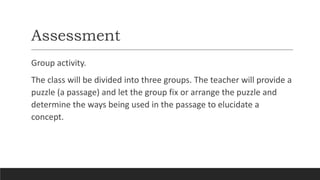 Assessment
Group activity.
The class will be divided into three groups. The teacher will provide a
puzzle (a passage) and let the group fix or arrange the puzzle and
determine the ways being used in the passage to elucidate a
concept.
 