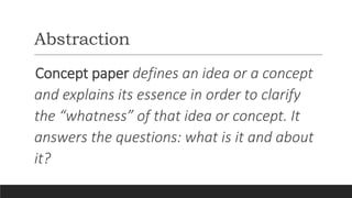 Abstraction
Concept paper defines an idea or a concept
and explains its essence in order to clarify
the “whatness” of that idea or concept. It
answers the questions: what is it and about
it?
 