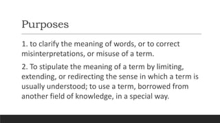 Purposes
1. to clarify the meaning of words, or to correct
misinterpretations, or misuse of a term.
2. To stipulate the meaning of a term by limiting,
extending, or redirecting the sense in which a term is
usually understood; to use a term, borrowed from
another field of knowledge, in a special way.
 