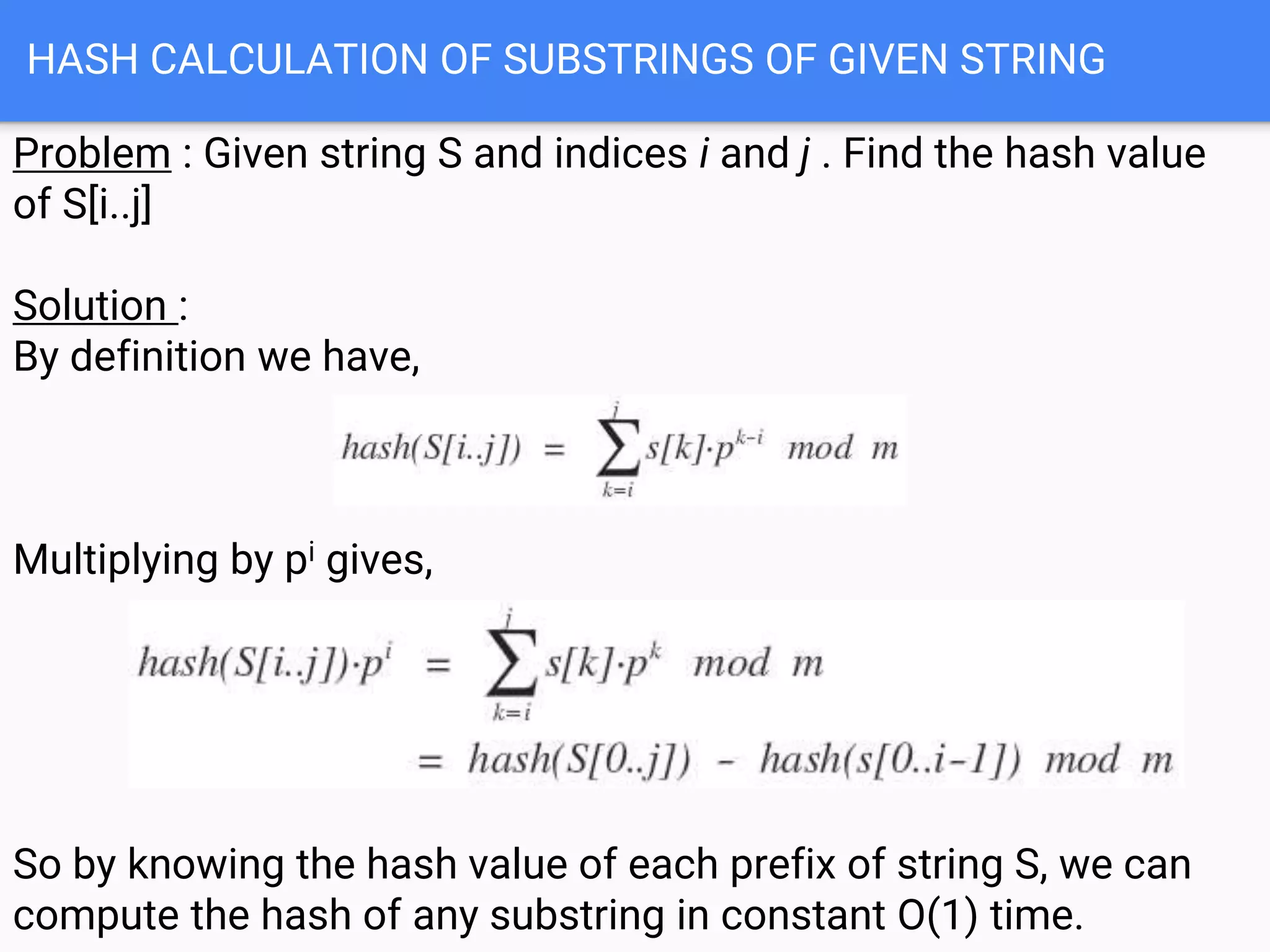HASH CALCULATION OF SUBSTRINGS OF GIVEN STRING
Problem : Given string S and indices i and j . Find the hash value
of S[i..j]
Solution :
By definition we have,
Multiplying by pi gives,
So by knowing the hash value of each prefix of string S, we can
compute the hash of any substring in constant O(1) time.
 