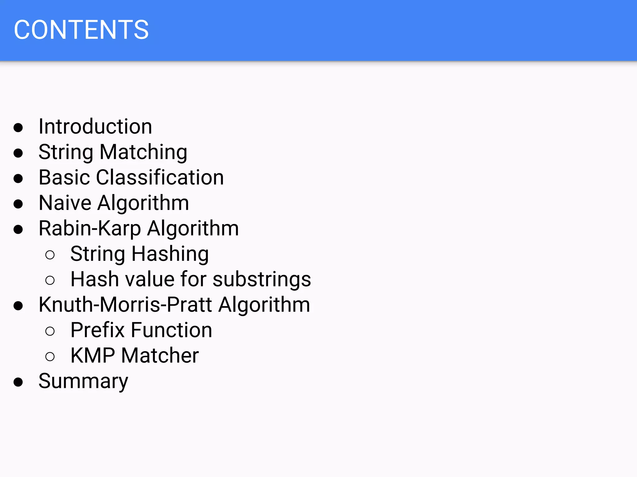 CONTENTS
● Introduction
● String Matching
● Basic Classification
● Naive Algorithm
● Rabin-Karp Algorithm
○ String Hashing
○ Hash value for substrings
● Knuth-Morris-Pratt Algorithm
○ Prefix Function
○ KMP Matcher
● Summary
 