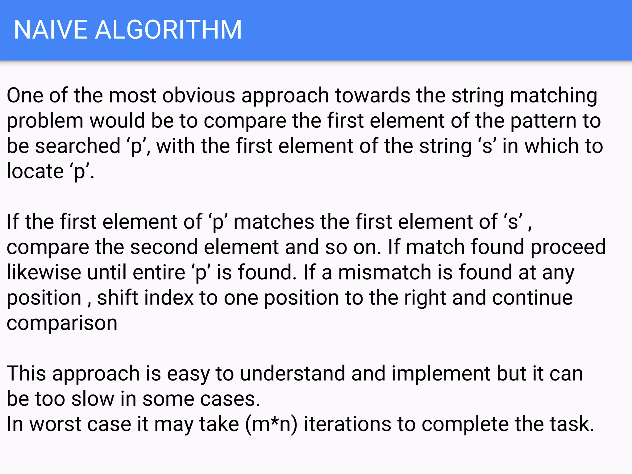 NAIVE ALGORITHM
One of the most obvious approach towards the string matching
problem would be to compare the first element of the pattern to
be searched ‘p’, with the first element of the string ‘s’ in which to
locate ‘p’.
If the first element of ‘p’ matches the first element of ‘s’ ,
compare the second element and so on. If match found proceed
likewise until entire ‘p’ is found. If a mismatch is found at any
position , shift index to one position to the right and continue
comparison
This approach is easy to understand and implement but it can
be too slow in some cases.
In worst case it may take (m*n) iterations to complete the task.
 