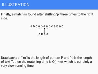 ILLUSTRATION
Finally, a match is found after shifting ‘p’ three times to the right
side.
a b c a b a a b c a b a c
a b a a
Drawbacks : If ‘m’ is the length of pattern P and ‘n’ is the length
of text T, then the matching time is O(n*m), which is certainly a
very slow running time
 