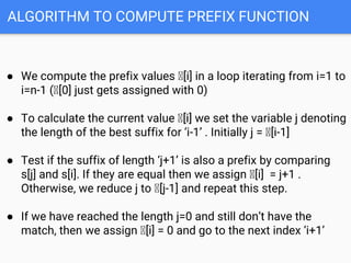 ALGORITHM TO COMPUTE PREFIX FUNCTION
● We compute the prefix values Ⲡ[i] in a loop iterating from i=1 to
i=n-1 (Ⲡ[0] just gets assigned with 0)
● To calculate the current value Ⲡ[i] we set the variable j denoting
the length of the best suffix for ‘i-1’ . Initially j = Ⲡ[i-1]
● Test if the suffix of length ‘j+1’ is also a prefix by comparing
s[j] and s[i]. If they are equal then we assign Ⲡ[i] = j+1 .
Otherwise, we reduce j to Ⲡ[j-1] and repeat this step.
● If we have reached the length j=0 and still don’t have the
match, then we assign Ⲡ[i] = 0 and go to the next index ‘i+1’
 