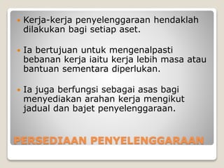 PERSEDIAAN PENYELENGGARAAN
 Kerja-kerja penyelenggaraan hendaklah
dilakukan bagi setiap aset.
 Ia bertujuan untuk mengenalpasti
bebanan kerja iaitu kerja lebih masa atau
bantuan sementara diperlukan.
 Ia juga berfungsi sebagai asas bagi
menyediakan arahan kerja mengikut
jadual dan bajet penyelenggaraan.
 