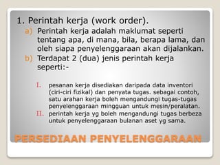 PERSEDIAAN PENYELENGGARAAN
1. Perintah kerja (work order).
a) Perintah kerja adalah maklumat seperti
tentang apa, di mana, bila, berapa lama, dan
oleh siapa penyelenggaraan akan dijalankan.
b) Terdapat 2 (dua) jenis perintah kerja
seperti:-
I. pesanan kerja disediakan daripada data inventori
(ciri-ciri fizikal) dan penyata tugas. sebagai contoh,
satu arahan kerja boleh mengandungi tugas-tugas
penyelenggaraan mingguan untuk mesin/peralatan.
II. perintah kerja yg boleh mengandungi tugas berbeza
untuk penyelenggaraan bulanan aset yg sama.
 