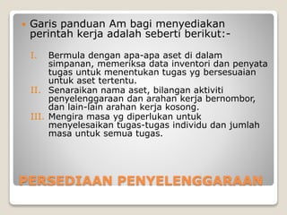 PERSEDIAAN PENYELENGGARAAN
 Garis panduan Am bagi menyediakan
perintah kerja adalah seberti berikut:-
I. Bermula dengan apa-apa aset di dalam
simpanan, memeriksa data inventori dan penyata
tugas untuk menentukan tugas yg bersesuaian
untuk aset tertentu.
II. Senaraikan nama aset, bilangan aktiviti
penyelenggaraan dan arahan kerja bernombor,
dan lain-lain arahan kerja kosong.
III. Mengira masa yg diperlukan untuk
menyelesaikan tugas-tugas individu dan jumlah
masa untuk semua tugas.
 