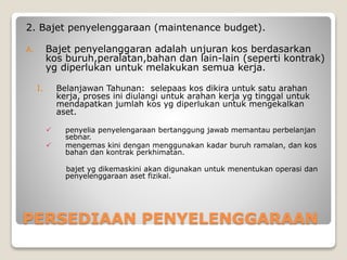 PERSEDIAAN PENYELENGGARAAN
2. Bajet penyelenggaraan (maintenance budget).
A. Bajet penyelanggaran adalah unjuran kos berdasarkan
kos buruh,peralatan,bahan dan lain-lain (seperti kontrak)
yg diperlukan untuk melakukan semua kerja.
I. Belanjawan Tahunan: selepaas kos dikira untuk satu arahan
kerja, proses ini diulangi untuk arahan kerja yg tinggal untuk
mendapatkan jumlah kos yg diperlukan untuk mengekalkan
aset.
 penyelia penyelengaraan bertanggung jawab memantau perbelanjan
sebnar.
 mengemas kini dengan menggunakan kadar buruh ramalan, dan kos
bahan dan kontrak perkhimatan.
bajet yg dikemaskini akan digunakan untuk menentukan operasi dan
penyelenggaraan aset fizikal.
 