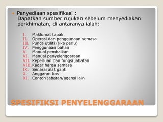 SPESIFIKSI PENYELENGGARAAN
 Penyediaan spesifikasi :
Dapatkan sumber rujukan sebelum menyediakan
perkhimatan, di antaranya ialah:
I. Maklumat tapak
II. Operasi dan penggunaan semasa
III. Punca utiliti (jika perlu)
IV. Penggunaan bahan
V. Manual pembaikan
VI. Manual penyelenggaraan
VII. Keperluan dan fungsi jabatan
VIII.Kadar harga semasa
IX. Senarai alat ganti
X. Anggaran kos
XI. Contoh jabatan/agensi lain
 