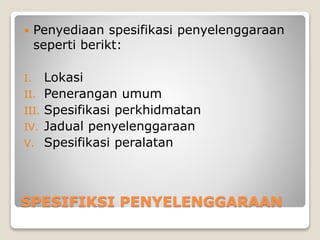 SPESIFIKSI PENYELENGGARAAN
 Penyediaan spesifikasi penyelenggaraan
seperti berikt:
I. Lokasi
II. Penerangan umum
III. Spesifikasi perkhidmatan
IV. Jadual penyelenggaraan
V. Spesifikasi peralatan
 