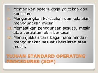 TUJUAN STANDARD OPERATING
PROCEDURES (SOP)
I. Menjadikan sistem kerja yg cekap dan
konsisten
II. Mengurangkan kerosakan dan kelalaian
menggunakan mesin
III. Memastikan penggunaan sesuatu mesin
atau peralatan lebih berkesan
IV. Menunjukkan cara bagaimana hendak
menggunakan sesuatu beralatan atau
mesin.
 