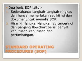 STANDARD OPERATING
PROCEDURES (SOP)
 Dua jenis SOP iaitu;-
1. Sederahana: langkah-langkah ringkas
dan hanya memerlukan sedikit isi dan
dokumenuntuk menulis SOP.
2. Hirariki: langkah-langkah yg teroerinci
dan panjang flowchart berisi banyak
keputusan-keputusan dan
pertimbangan.
 