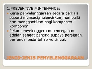 JENIS-JENIS PENYELENGGARAAN
1.PREVENTIVE MINTENANCE:
 Kerja penyelenggaraan secara berkala
seperti mencuci,melencirkan,membaiki
dan menggantikan bagi komponen-
komponen.
 Pelan penyelenggeraan pencegahan
adalah sangat penting supaya peralatan
berfungsi pada tahap yg tinggi.
 