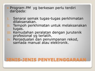 JENIS-JENIS PENYELENGGARAAN
 Program PM yg berkesan perlu terdiri
daripada:
I. Senarai semak tugas-tugas perkhimatan
dilaksanakan.
II. Tempoh perkhimatan untuk melaksanakan
tugas.
III. Kemudahan peralatan dengan jurutenik
profesional yg terlatih.
IV. Penjedualan dan penyimpanan rekod,
samada manual atau elektronik.
 