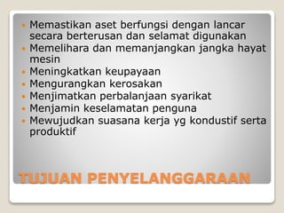 TUJUAN PENYELANGGARAAN
 Memastikan aset berfungsi dengan lancar
secara berterusan dan selamat digunakan
 Memelihara dan memanjangkan jangka hayat
mesin
 Meningkatkan keupayaan
 Mengurangkan kerosakan
 Menjimatkan perbalanjaan syarikat
 Menjamin keselamatan penguna
 Mewujudkan suasana kerja yg kondustif serta
produktif
 