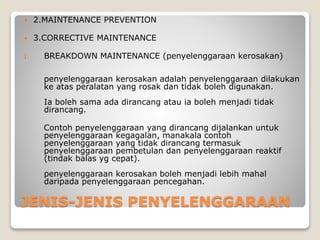 JENIS-JENIS PENYELENGGARAAN
 2.MAINTENANCE PREVENTION
 3.CORRECTIVE MAINTENANCE
I. BREAKDOWN MAINTENANCE (penyelenggaraan kerosakan)
penyelenggaraan kerosakan adalah penyelenggaraan dilakukan
ke atas peralatan yang rosak dan tidak boleh digunakan.
Ia boleh sama ada dirancang atau ia boleh menjadi tidak
dirancang.
Contoh penyelenggaraan yang dirancang dijalankan untuk
penyelenggaraan kegagalan, manakala contoh
penyelenggaraan yang tidak dirancang termasuk
penyelenggaraan pembetulan dan penyelenggaraan reaktif
(tindak balas yg cepat).
penyelenggaraan kerosakan boleh menjadi lebih mahal
daripada penyelenggaraan pencegahan.
 