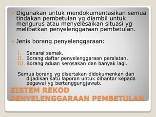 SISTEM REKOD
PENYELENGGARAAN PEMBETULAN
 Digunakan untuk mendokumentasikan semua
tindakan pembetulan yg diambil untuk
mengurus atau menyelesaikan situasi yg
melibatkan penyelenggaraan pembetulan.
 Jenis borang penyelenggaraan:
I. Senarai semak.
II. Borang daftar penyelenggaraan peralatan.
III. Borang aduan kerosakan dan banyak lagi.
Semua borang yg disertakan didokumenkan dan
dijadikan satu laporan untuk dihantar kepada
pegawai yg bertanggungjawab.
 