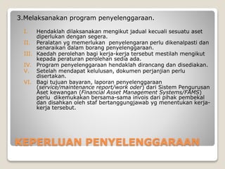 KEPERLUAN PENYELENGGARAAN
3.Melaksanakan program penyelenggaraan.
I. Hendaklah dilaksanakan mengikut jadual kecuali sesuatu aset
diperlukan dengan segera.
II. Peralatan yg memerlukan penyelengaran perlu dikenalpasti dan
senaraikan dalam borang penyelenggaraan.
III. Kaedah perolehan bagi kerja-kerja tersebut mestilah mengikut
kepada peraturan perolehan sedia ada.
IV. Program penyelenggaraan hendaklah dirancang dan disediakan.
V. Setelah mendapat kelulusan, dokumen perjanjian perlu
disertakan.
VI. Bagi tujuan bayaran, laporan penyelenggaraan
(service/maintenance report/work oder) dari Sistem Pengurusan
Aset kewangan (Financial Asset Management Systems/FAMS)
perlu dikemukakan bersama-sama invois dari pihak pembekal
dan disahkan oleh staf bertanggungjawab yg menentukan kerja-
kerja tersebut.
 