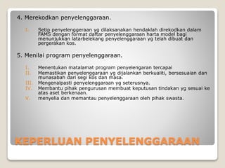 KEPERLUAN PENYELENGGARAAN
4. Merekodkan penyelenggaraan.
I. Setip penyelenggeraan yg dilaksanakan hendaklah direkodkan dalam
FAMS dengan format daftar penyelenggaraan harta model bagi
menunjukkan latarbelekang penyelenggaraan yg telah dibuat dan
pergerakan kos.
5. Menilai program penyelenggaraan.
I. Menentukan matalamat program penyelengaran tercapai
II. Memastikan penyelenggaraan yg dijalankan berkualiti, bersesuaian dan
munasabah dari segi kos dan masa.
III. Mengenalpasti penyelenggaraan yg seterusnya.
IV. Membantu pihak pengurusan membuat keputusan tindakan yg sesuai ke
atas aset berkenaan.
V. menyelia dan memantau penyelenggaraan oleh pihak swasta.
 
