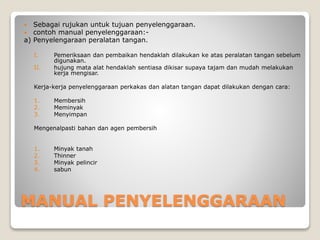 MANUAL PENYELENGGARAAN
 Sebagai rujukan untuk tujuan penyelenggaraan.
 contoh manual penyelenggaraan:-
a) Penyelengaraan peralatan tangan.
I. Pemeriksaan dan pembaikan hendaklah dilakukan ke atas peralatan tangan sebelum
digunakan.
II. hujung mata alat hendaklah sentiasa dikisar supaya tajam dan mudah melakukan
kerja mengisar.
Kerja-kerja penyelenggaraan perkakas dan alatan tangan dapat dilakukan dengan cara:
1. Membersih
2. Meminyak
3. Menyimpan
Mengenalpasti bahan dan agen pembersih
1. Minyak tanah
2. Thinner
3. Minyak pelincir
4. sabun
 