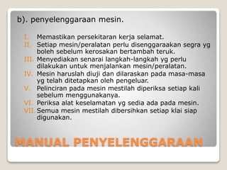 MANUAL PENYELENGGARAAN
b). penyelenggaraan mesin.
I. Memastikan persekitaran kerja selamat.
II. Setiap mesin/peralatan perlu disenggaraakan segra yg
boleh sebelum kerosakan bertambah teruk.
III. Menyediakan senarai langkah-langkah yg perlu
dilakukan untuk menjalankan mesin/peralatan.
IV. Mesin haruslah diuji dan dilaraskan pada masa-masa
yg telah ditetapkan oleh pengeluar.
V. Pelinciran pada mesin mestilah diperiksa setiap kali
sebelum menggunakanya.
VI. Periksa alat keselamatan yg sedia ada pada mesin.
VII.Semua mesin mestilah dibersihkan setiap klai siap
digunakan.
 