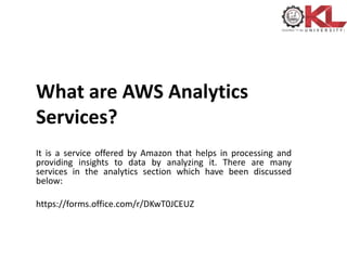 What are AWS Analytics
Services?
It is a service offered by Amazon that helps in processing and
providing insights to data by analyzing it. There are many
services in the analytics section which have been discussed
below:
https://forms.office.com/r/DKwT0JCEUZ
 