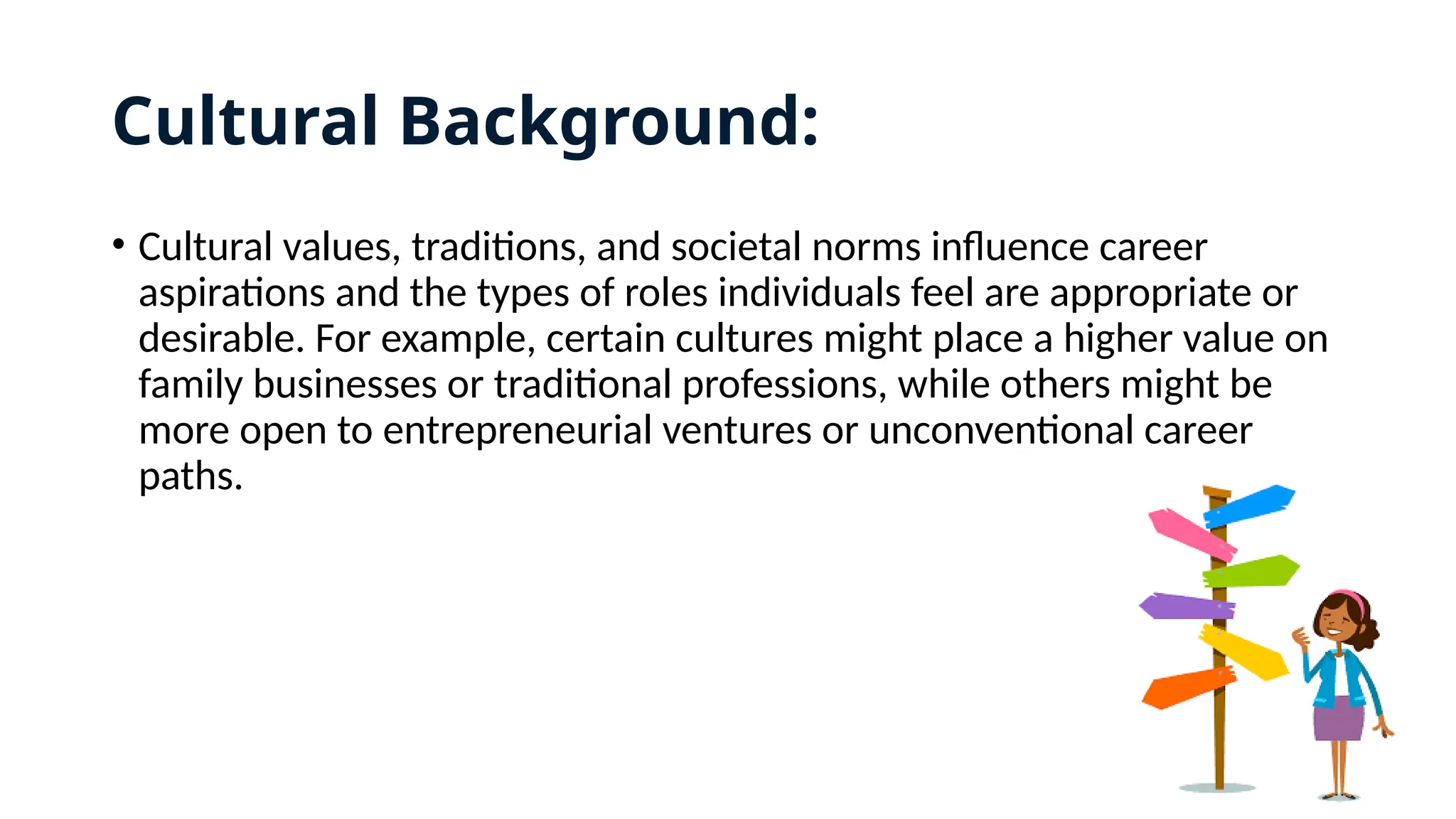Cultural Background:
• Cultural values, traditions, and societal norms influence career
aspirations and the types of roles individuals feel are appropriate or
desirable. For example, certain cultures might place a higher value on
family businesses or traditional professions, while others might be
more open to entrepreneurial ventures or unconventional career
paths.
 