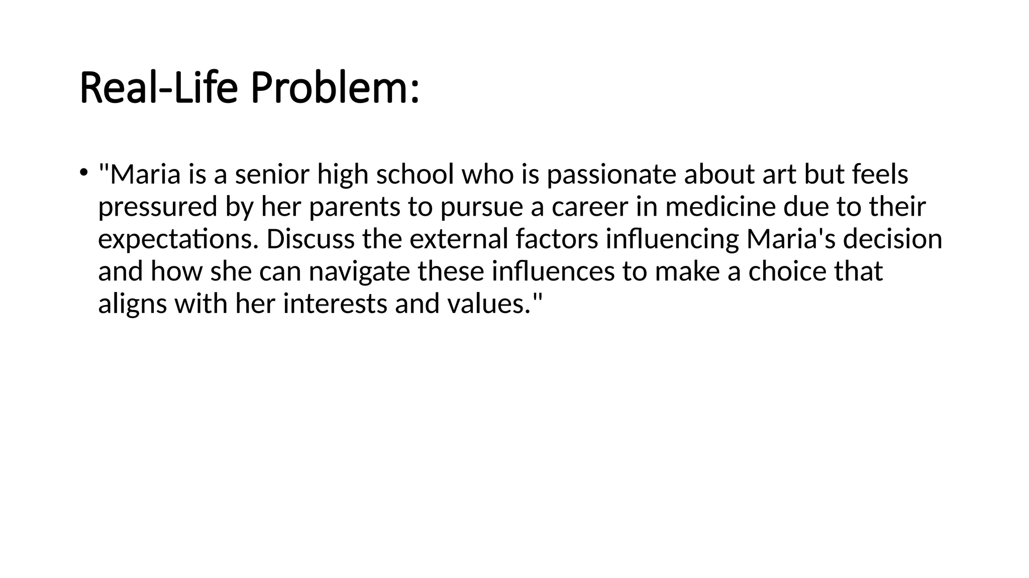 Real-Life Problem:
• "Maria is a senior high school who is passionate about art but feels
pressured by her parents to pursue a career in medicine due to their
expectations. Discuss the external factors influencing Maria's decision
and how she can navigate these influences to make a choice that
aligns with her interests and values."
 