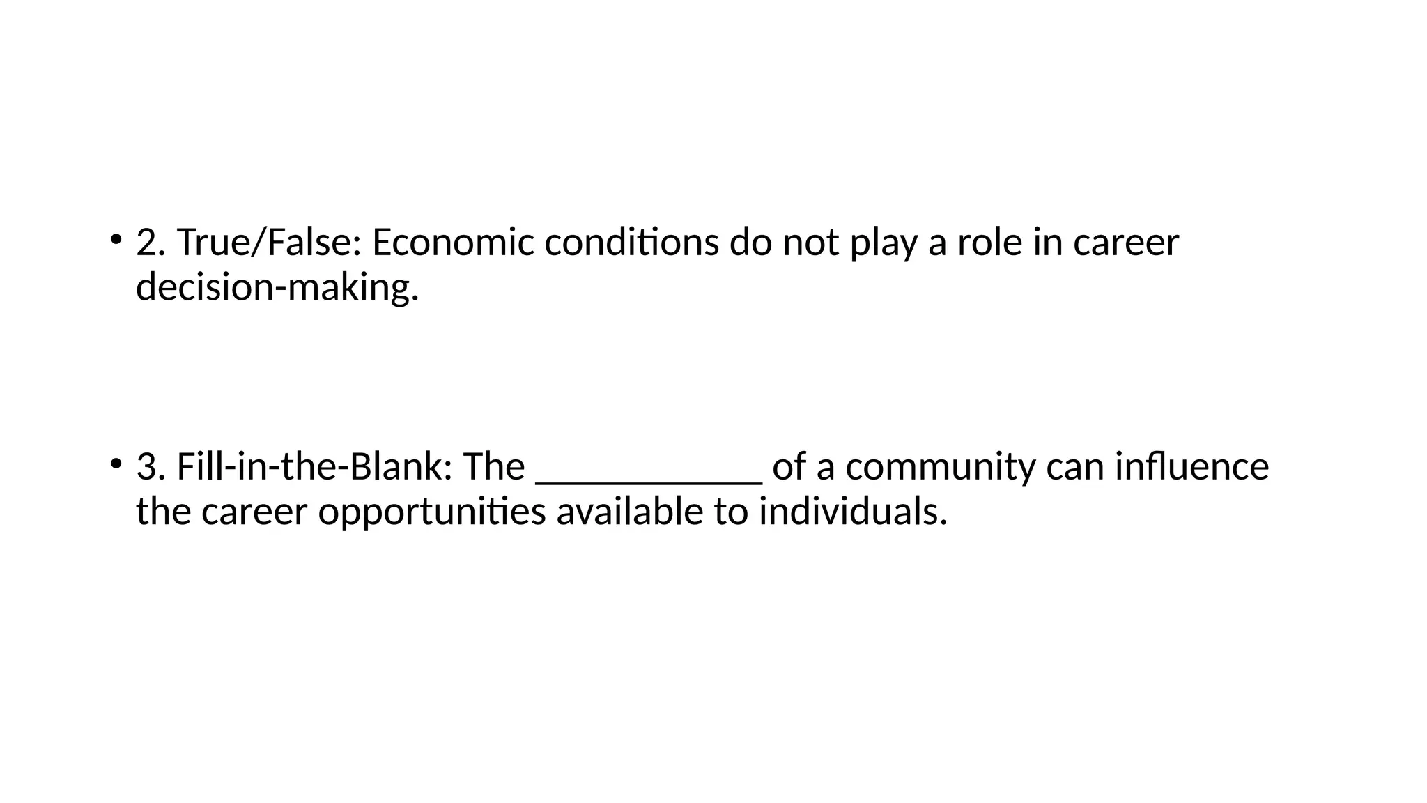 • 2. True/False: Economic conditions do not play a role in career
decision-making.
• 3. Fill-in-the-Blank: The ___________ of a community can influence
the career opportunities available to individuals.
 