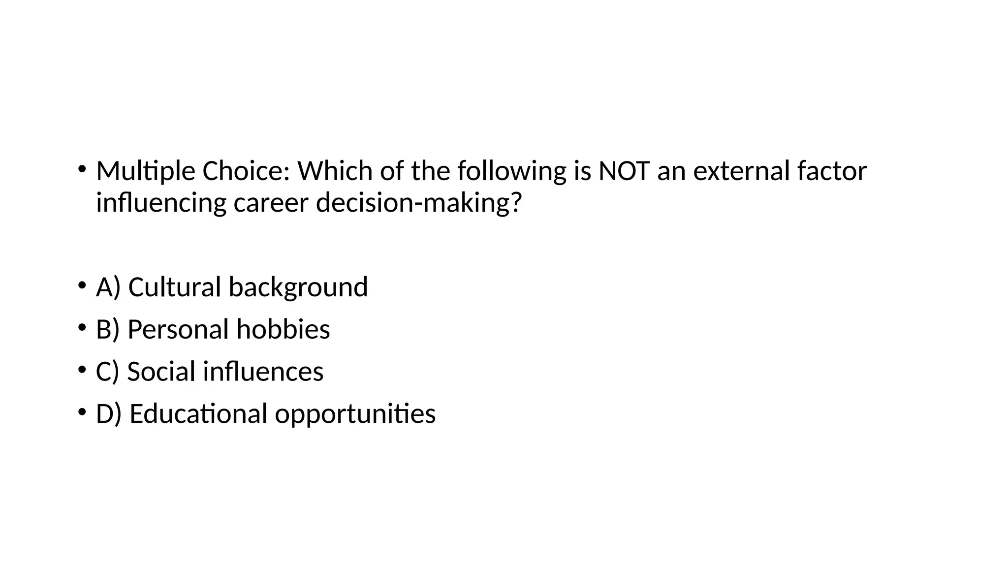 • Multiple Choice: Which of the following is NOT an external factor
influencing career decision-making?
• A) Cultural background
• B) Personal hobbies
• C) Social influences
• D) Educational opportunities
 