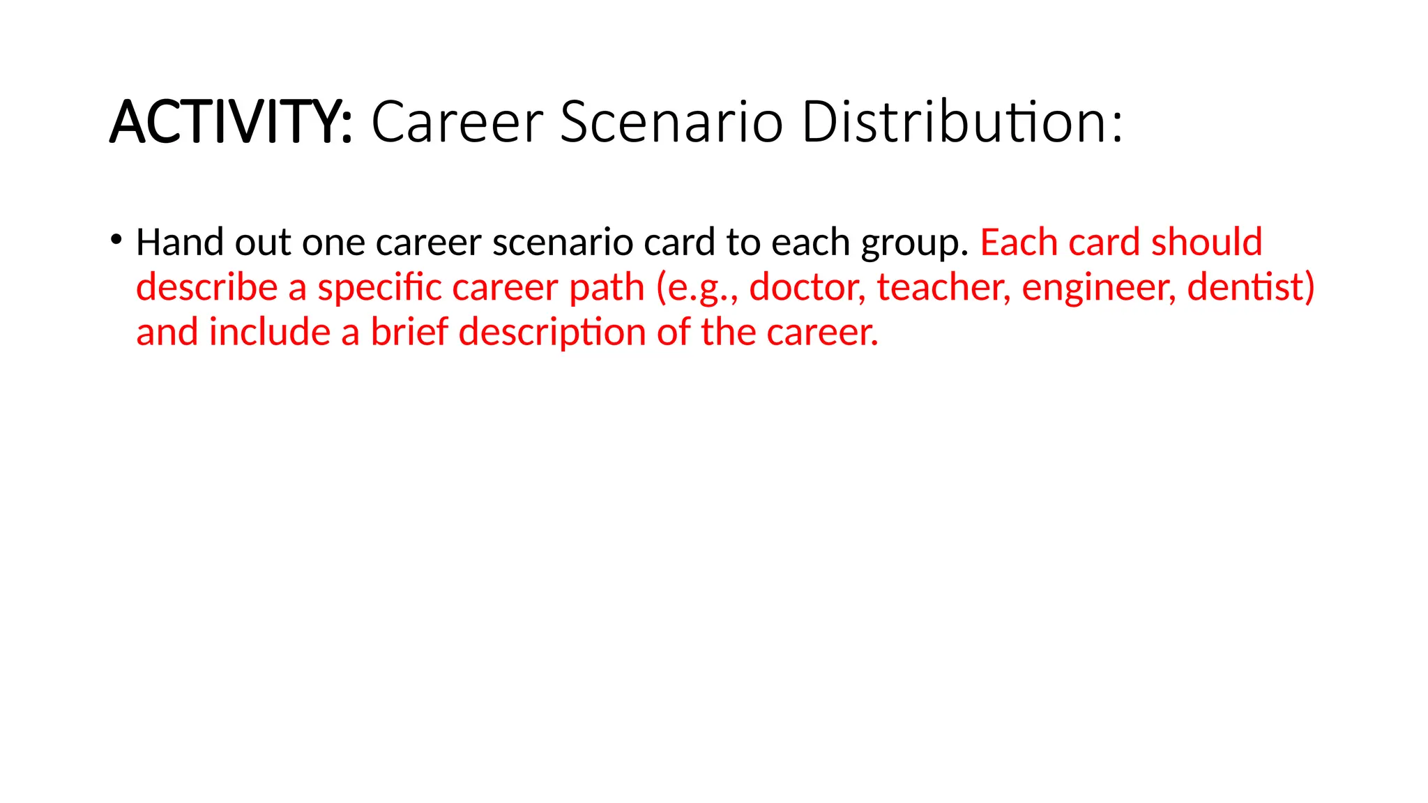 ACTIVITY: Career Scenario Distribution:
• Hand out one career scenario card to each group. Each card should
describe a specific career path (e.g., doctor, teacher, engineer, dentist)
and include a brief description of the career.
 