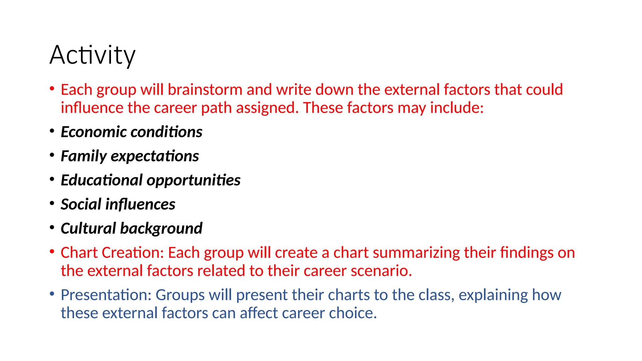 Activity
• Each group will brainstorm and write down the external factors that could
influence the career path assigned. These factors may include:
• Economic conditions
• Family expectations
• Educational opportunities
• Social influences
• Cultural background
• Chart Creation: Each group will create a chart summarizing their findings on
the external factors related to their career scenario.
• Presentation: Groups will present their charts to the class, explaining how
these external factors can affect career choice.
 