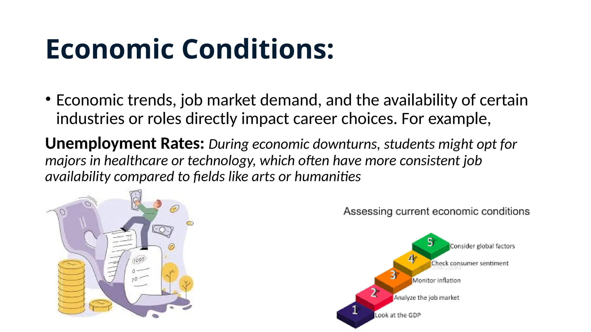 Economic Conditions:
• Economic trends, job market demand, and the availability of certain
industries or roles directly impact career choices. For example,
Unemployment Rates: During economic downturns, students might opt for
majors in healthcare or technology, which often have more consistent job
availability compared to fields like arts or humanities
 
