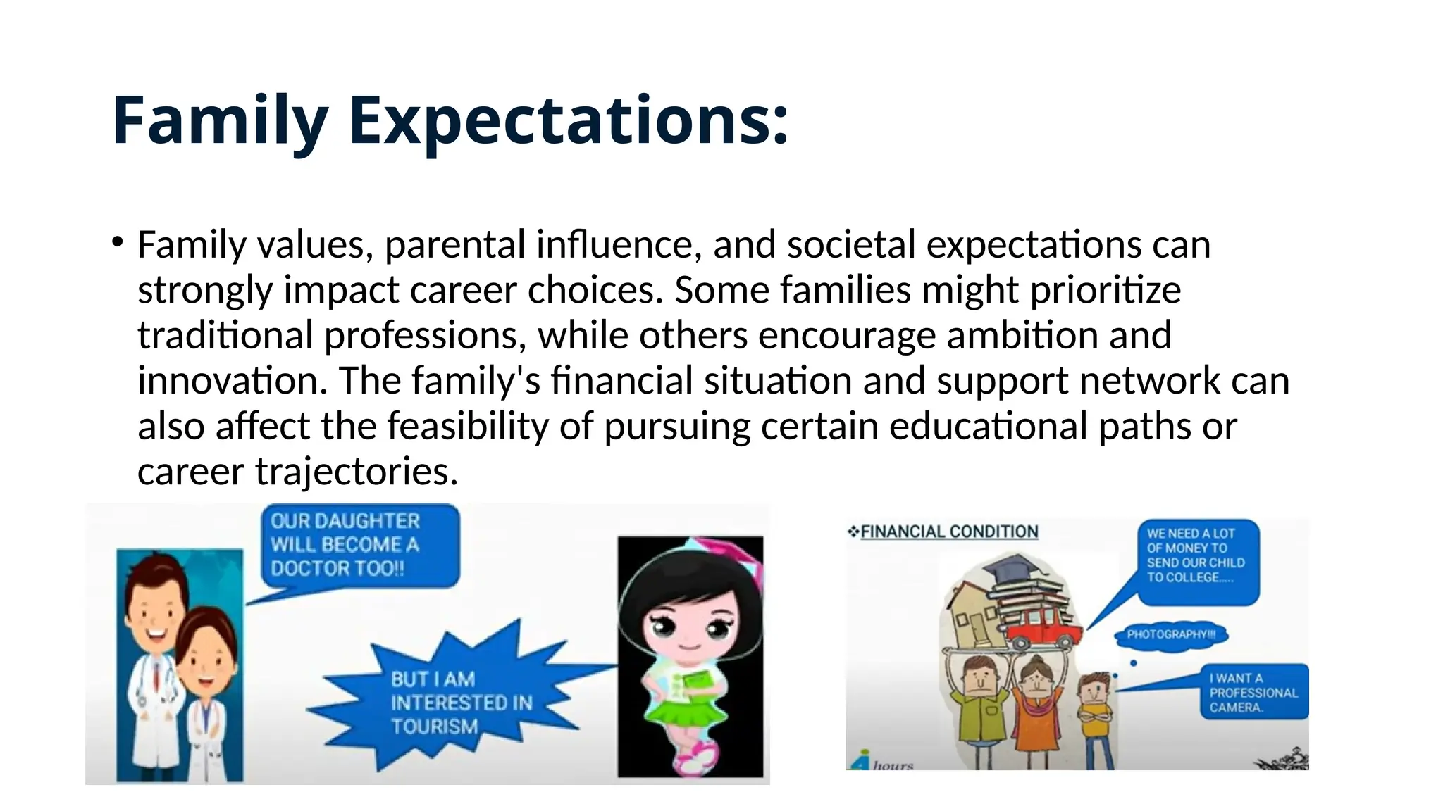 Family Expectations:
• Family values, parental influence, and societal expectations can
strongly impact career choices. Some families might prioritize
traditional professions, while others encourage ambition and
innovation. The family's financial situation and support network can
also affect the feasibility of pursuing certain educational paths or
career trajectories.
 