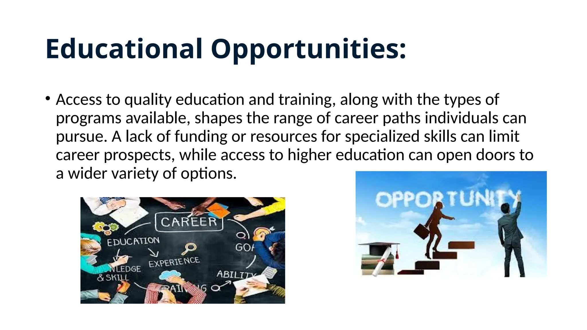Educational Opportunities:
• Access to quality education and training, along with the types of
programs available, shapes the range of career paths individuals can
pursue. A lack of funding or resources for specialized skills can limit
career prospects, while access to higher education can open doors to
a wider variety of options.
 