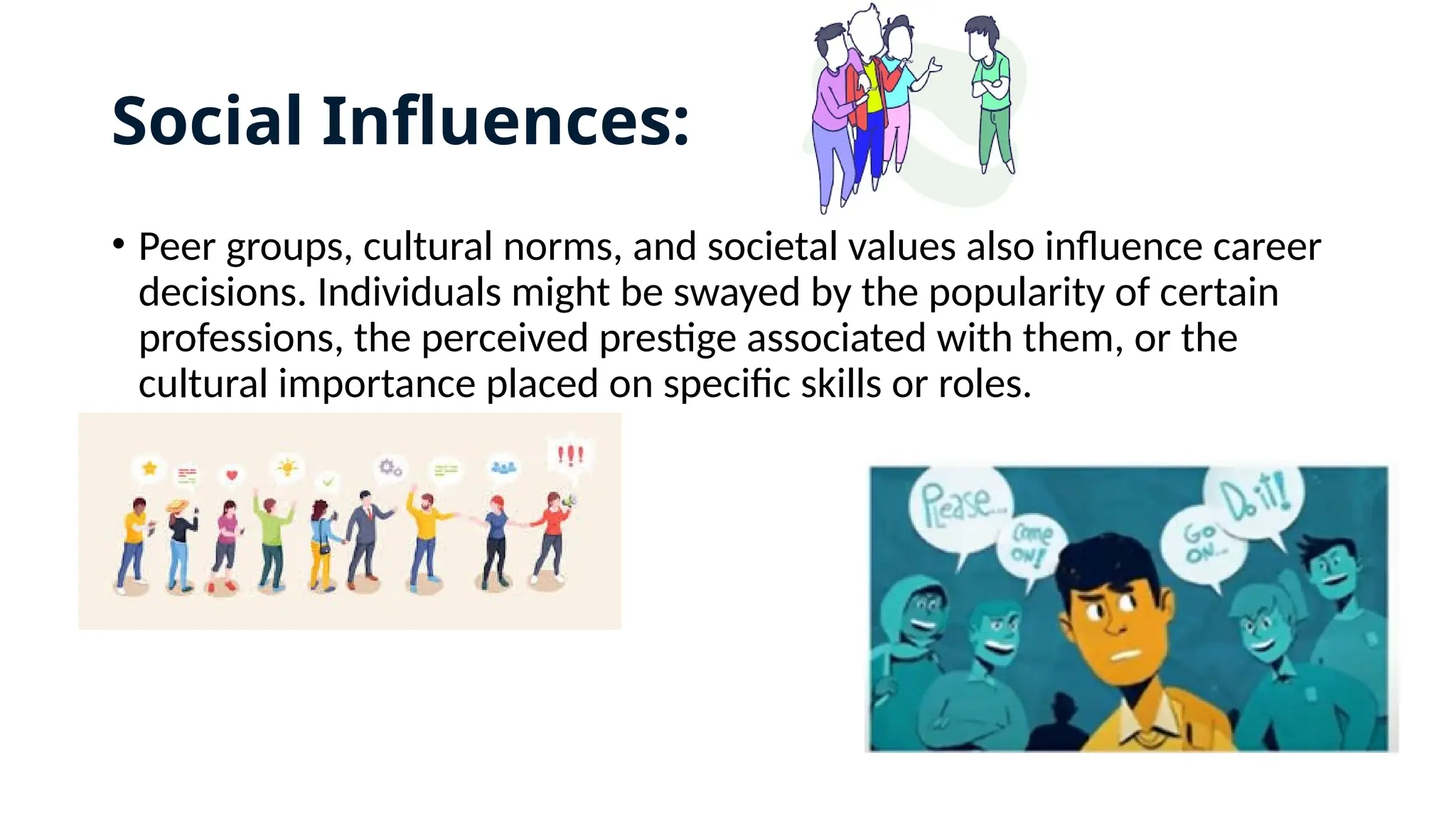 Social Influences:
• Peer groups, cultural norms, and societal values also influence career
decisions. Individuals might be swayed by the popularity of certain
professions, the perceived prestige associated with them, or the
cultural importance placed on specific skills or roles.
 